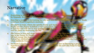 Narrative
1. Everything is normal- she is reflecting back onto when she was younger and was saved
by Ironman. Realises she now wants to do good too.
2. Sees that a monster is terrorising her city and sees this as her opportunity to help. Steals
a costume from a superhero museum.
3. She starts to train, where she quickly learns and starts to help with small crime. She
finally has the chance to defeat a real supervillain (Dr Doom) only to fail. Ironman goes
to find her and tells her to stop getting herself in danger and warns her about Dr Doom
and his plans on destroying the city.
4. She listens to him and stops doing what she was doing. But then one night whilst she
was in her house Dr Dooms monster breaks through into her living room and tries to
kill her, except this time she defeats it. Everyone applauds her and thinks its over, but
then at her celebration Dr Doom returns and attacks her. She thinks she is going to lose,
when suddenly Ironman comes to help.
5. Dr Doom is finally defeated and Ironman congratulates her on becoming a proper
superhero. She then continues as she normally did, but she now also helps to fight real
crime.
 