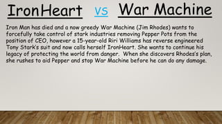 War MachineIronHeart VS
Iron Man has died and a now greedy War Machine (Jim Rhodes) wants to
forcefully take control of stark industries removing Pepper Pots from the
position of CEO, however a 15-year-old Riri Williams has reverse engineered
Tony Stark’s suit and now calls herself IronHeart. She wants to continue his
legacy of protecting the world from danger. When she discovers Rhodes’s plan,
she rushes to aid Pepper and stop War Machine before he can do any damage.
 