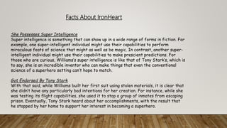 She Possesses Super Intelligence
Super intelligence is something that can show up in a wide range of forms in fiction. For
example, one super-intelligent individual might use their capabilities to perform
miraculous feats of science that might as well as be magic. In contrast, another super-
intelligent individual might use their capabilities to make prescient predictions. For
those who are curious, Williams’s super intelligence is like that of Tony Stark’s, which is
to say, she is an incredible inventor who can make things that even the conventional
science of a superhero setting can’t hope to match.
Got Endorsed By Tony Stark
With that said, while Williams built her first suit using stolen materials, it is clear that
she didn’t have any particularly bad intentions for her creation. For instance, while she
was testing its flight capabilities, she used it to stop a group of inmates from escaping
prison. Eventually, Tony Stark heard about her accomplishments, with the result that
he stopped by her home to support her interest in becoming a superhero.
Facts About IronHeart
 