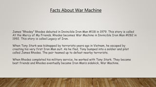 James “Rhodey” Rhodes debuted in Invincible Iron Man #118 in 1979. This story is called
At the Mercy of My Friends. Rhodes becomes War Machine in Invincible Iron Man #282 in
1992. This story is called Legacy of Iron.
When Tony Stark was kidnapped by terrorists years ago in Vietnam, he escaped by
creating his very first Iron Man suit. As he fled, Tony bumped into a soldier and pilot
called James Rhodes. The pair teamed up to defeat nearby terrorists.
When Rhodes completed his military service, he worked with Tony Stark. They became
best friends and Rhodes eventually became Iron Man’s sidekick, War Machine.
Facts About War Machine
 