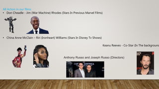 All Actors in our films:
• Don Cheadle - Jim (War Machine) Rhodes (Stars In Previous Marvel Films)
• China Anne McClain – Riri (Ironheart) Williams (Stars In Disney Tv Shows)
Keanu Reeves - Co-Star (In The background
Anthony Russo and Joseph Russo (Directors)
 