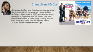 China Anne McClain is an American actress and singer.
She is a member of the sister girl group McClain.
McClain's career began in 2005 when she was seven
years old, acting in the film The Gospel. She also
played China James in Tyler Perry's Daddy's Little
Girls, along with Idris Elba and her two sisters.
In 2010, she co-starred in Grown Ups.
China Anne McClain
 