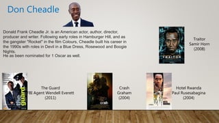 Donald Frank Cheadle Jr. is an American actor, author, director,
producer and writer. Following early roles in Hamburger Hill, and as
the gangster "Rocket" in the film Colours, Cheadle built his career in
the 1990s with roles in Devil in a Blue Dress, Rosewood and Boogie
Nights.
He as been nominated for 1 Oscar as well.
Don Cheadle
Crash
Graham
(2004)
The Guard
FBI Agent Wendell Everett
(2011)
Hotel Rwanda
Paul Rusesabagina
(2004)
Traitor
Samir Horn
(2008)
 