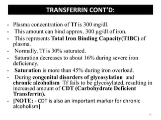 - Plasma concentration of Tf is 300 mg/dl.
- This amount can bind approx. 300 µg/dl of iron.
- This represents Total Iron Binding Capacity(TIBC) of
plasma.
- Normally, Tf is 30% saturated.
- Saturation decreases to about 16% during severe iron
deficiency.
- Saturation is more than 45% during iron overload.
- During congenital disorders of glycosylation and
chronic alcoholism Tf fails to be glycosylated, resulting in
increased amount of CDT (Carbohydrate Deficient
Transferrin).
- [NOTE: - CDT is also an important marker for chronic
alcoholism]
TRANSFERRIN CONT’D:
13
 