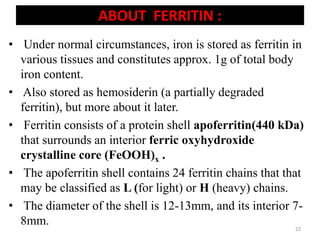 ABOUT FERRITIN :
• Under normal circumstances, iron is stored as ferritin in
various tissues and constitutes approx. 1g of total body
iron content.
• Also stored as hemosiderin (a partially degraded
ferritin), but more about it later.
• Ferritin consists of a protein shell apoferritin(440 kDa)
that surrounds an interior ferric oxyhydroxide
crystalline core (FeOOH)x .
• The apoferritin shell contains 24 ferritin chains that that
may be classified as L (for light) or H (heavy) chains.
• The diameter of the shell is 12-13mm, and its interior 7-
8mm. 22
 