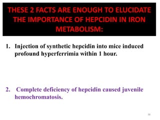THESE 2 FACTS ARE ENOUGH TO ELUCIDATE
THE IMPORTANCE OF HEPCIDIN IN IRON
METABOLISM:
1. Injection of synthetic hepcidin into mice induced
profound hyperferrimia within 1 hour.
2. Complete deficiency of hepcidin caused juvenile
hemochromatosis.
38
 