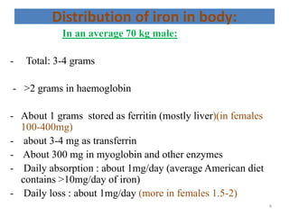 Distribution of iron in body:
In an average 70 kg male:
- Total: 3-4 grams
- >2 grams in haemoglobin
- About 1 grams stored as ferritin (mostly liver)(in females
100-400mg)
- about 3-4 mg as transferrin
- About 300 mg in myoglobin and other enzymes
- Daily absorption : about 1mg/day (average American diet
contains >10mg/day of iron)
- Daily loss : about 1mg/day (more in females 1.5-2)
4
 