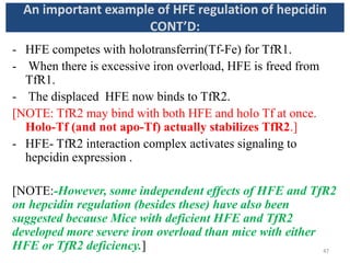 - HFE competes with holotransferrin(Tf-Fe) for TfR1.
- When there is excessive iron overload, HFE is freed from
TfR1.
- The displaced HFE now binds to TfR2.
[NOTE: TfR2 may bind with both HFE and holo Tf at once.
Holo-Tf (and not apo-Tf) actually stabilizes TfR2.]
- HFE- TfR2 interaction complex activates signaling to
hepcidin expression .
[NOTE:-However, some independent effects of HFE and TfR2
on hepcidin regulation (besides these) have also been
suggested because Mice with deficient HFE and TfR2
developed more severe iron overload than mice with either
HFE or TfR2 deficiency.]
An important example of HFE regulation of hepcidin
CONT’D:
47
 