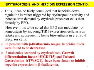 - Thus, it can be fairly concluded that hepcidin down
regulation is rather triggered by erythropoetic activity and
increase iron demand by erythroid precursor cells than
directly by EPO.
- However, it is to be noted that EPO can modulate iron
homeostasis by inducing TfR1 expression, cellular iron
uptake and subsequently heme biosynthesis in erythroid
precursor cells.
o In persons with β-thallasemia major, hepcidin levels
were found to be decreased.
o 2 molecules secreted by erythroblasts, Growth
differentiation factor 15(GDF15) and Twisted
Gastrulation 1(TWSG1), have been shown to inhibit
hepcidin expression in β-thallasemia.
ERYTHROPOESIS AND HEPCIDIN EXPRESSION CONT’D:
59
 