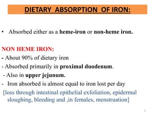 DIETARY ABSORPTION OF IRON:
• Absorbed either as a heme-iron or non-heme iron.
NON HEME IRON:
- About 90% of dietary iron
- Absorbed primarily in proximal duodenum.
- Also in upper jejunum.
- Iron absorbed is almost equal to iron lost per day
[loss through intestinal epithelial exfoliation, epidermal
sloughing, bleeding and ,in females, menstruation]
6
 