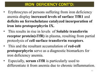 • Erythrocytes of persons suffering from iron deficiency
anemia display increased levels of surface TfR1 and
deficits on ferrochelatase catalyzed incorporation of
iron into protoporphyrin IX.
• This results in rise in levels of Soluble transferrin
receptor protein(sTfR) in plasma, resulting from partial
proteolysis of cell surface transferrin receptors.
• This and the resultant accumulation of red-cell
protoporphyrin serve as a diagnostic biomarkers for
iron deficiency anemia.
• Especially, serum sTfR is particularly used to
differentiate it from anemia due to chronic inflammation.
IRON DEFICIENCY CONT’D:
62
 