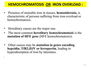 HEMOCHROMATOSIS OR IRON OVERLOAD :
• Presence of stainable iron in tissues, hemosiderosis, is
characteristic of persons suffering from iron overload or
hemochromatosis.
• Hereditary causes are the major one.
• The most common hereditary hemochromatosis is the
mutation of HFE gene (HFE hemochromatosis).
• Other causes may be mutation in genes encoding
hepcidin, TfR2,HJV or ferroportin, leading to
hyperabsorption of iron by intestines.
.
64
 