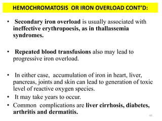 • Secondary iron overload is usually associated with
ineffective erythropoesis, as in thallassemia
syndromes.
• Repeated blood transfusions also may lead to
progressive iron overload.
• In either case, accumulation of iron in heart, liver,
pancreas, joints and skin can lead to generation of toxic
level of reactive oxygen species.
• It may take years to occur.
• Common complications are liver cirrhosis, diabetes,
arthritis and dermatitis.
HEMOCHROMATOSIS OR IRON OVERLOAD CONT’D:
65
 