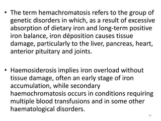 • The term hemachromatosis refers to the group of
genetic disorders in which, as a result of excessive
absorption of dietary iron and long-term positive
iron balance, iron déposition causes tissue
damage, particularly to the liver, pancreas, heart,
anterior pituitary and joints.
• Haemosiderosis implies iron overload without
tissue damage, often an early stage of iron
accumulation, while secondary
haemochromatosis occurs in conditions requiring
multiple blood transfusions and in some other
haematological disorders.
69
 