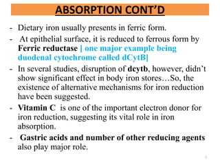 ABSORPTION CONT’D
- Dietary iron usually presents in ferric form.
- At epithelial surface, it is reduced to ferrous form by
Ferric reductase [ one major example being
duodenal cytochrome called dCytB]
- In several studies, disruption of dcytb, however, didn’t
show significant effect in body iron stores…So, the
existence of alternative mechanisms for iron reduction
have been suggested.
- Vitamin C is one of the important electron donor for
iron reduction, suggesting its vital role in iron
absorption.
- Gastric acids and number of other reducing agents
also play major role.
7
 