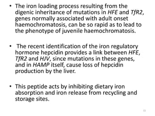 • The iron loading process resulting from the
digenic inheritance of mutations in HFE and TfR2,
genes normally associated with adult onset
haemochromatosis, can be so rapid as to lead to
the phenotype of juvenile haemochromatosis.
• The recent identification of the iron regulatory
hormone hepcidin provides a link between HFE,
TfR2 and HJV, since mutations in these genes,
and in HAMP itself, cause loss of hepcidin
production by the liver.
• This peptide acts by inhibiting dietary iron
absorption and iron release from recycling and
storage sites.
72
 