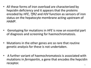 • All these forms of iron overload are characterized by
hepcidin deficiency and it appears that the proteins
encoded by HFE, TfR2 and HJV function as sensors of iron
status on the hepatocyte membrane acting upstream of
HAMP.
• Genotyping for mutations in HFE is now an essential part
of diagnosis and screening for haemochromatosis.
• Mutations in the other genes are so rare that routine
genetic analysis for these is not undertaken.
• A further variant of haemochromatosis is associated with
mutations in ferroportin, a gene that encodes the hepcidin
receptor. 73
 
