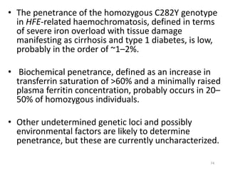 • The penetrance of the homozygous C282Y genotype
in HFE-related haemochromatosis, defined in terms
of severe iron overload with tissue damage
manifesting as cirrhosis and type 1 diabetes, is low,
probably in the order of ~1–2%.
• Biochemical penetrance, defined as an increase in
transferrin saturation of >60% and a minimally raised
plasma ferritin concentration, probably occurs in 20–
50% of homozygous individuals.
• Other undetermined genetic loci and possibly
environmental factors are likely to determine
penetrance, but these are currently uncharacterized.
74
 