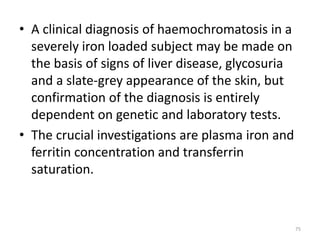 • A clinical diagnosis of haemochromatosis in a
severely iron loaded subject may be made on
the basis of signs of liver disease, glycosuria
and a slate-grey appearance of the skin, but
confirmation of the diagnosis is entirely
dependent on genetic and laboratory tests.
• The crucial investigations are plasma iron and
ferritin concentration and transferrin
saturation.
75
 