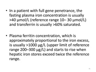 • In a patient with full gene penetrance, the
fasting plasma iron concentration is usually
>40 μmol/L (reference range 10– 30 μmol/L)
and transferrin is usually >60% saturated.
• Plasma ferritin concentration, which is
approximately proportional to the iron excess,
is usually >1000 μg/L (upper limit of reference
range 200–300 μg/L) and starts to rise when
hepatic iron stores exceed twice the reference
range.
76
 