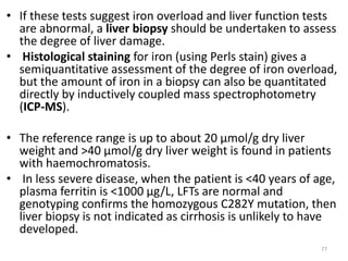 • If these tests suggest iron overload and liver function tests
are abnormal, a liver biopsy should be undertaken to assess
the degree of liver damage.
• Histological staining for iron (using Perls stain) gives a
semiquantitative assessment of the degree of iron overload,
but the amount of iron in a biopsy can also be quantitated
directly by inductively coupled mass spectrophotometry
(ICP-MS).
• The reference range is up to about 20 μmol/g dry liver
weight and >40 μmol/g dry liver weight is found in patients
with haemochromatosis.
• In less severe disease, when the patient is <40 years of age,
plasma ferritin is <1000 μg/L, LFTs are normal and
genotyping confirms the homozygous C282Y mutation, then
liver biopsy is not indicated as cirrhosis is unlikely to have
developed.
77
 