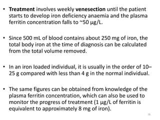 • Treatment involves weekly venesection until the patient
starts to develop iron deficiency anaemia and the plasma
ferritin concentration falls to ~50 μg/L.
• Since 500 mL of blood contains about 250 mg of iron, the
total body iron at the time of diagnosis can be calculated
from the total volume removed.
• In an iron loaded individual, it is usually in the order of 10–
25 g compared with less than 4 g in the normal individual.
• The same figures can be obtained from knowledge of the
plasma ferritin concentration, which can also be used to
monitor the progress of treatment (1 μg/L of ferritin is
equivalent to approximately 8 mg of iron).
78
 