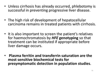 • Unless cirrhosis has already occurred, phlebotomy is
successful in preventing progressive liver disease.
• The high risk of development of hepatocellular
carcinoma remains in treated patients with cirrhosis.
• It is also important to screen the patient’s relatives
for haemochromatosis by HFE genotyping so that
treatment can be instituted if appropriate before
liver damage occurs.
• Plasma ferritin and transferrin saturation are the
most sensitive biochemical tests for
presymptomatic detection in population studies.
79
 