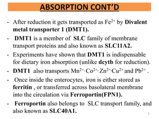 - After reduction it gets transported as Fe2+ by Divalent
metal transporter 1 (DMT1).
- DMT1 is a member of SLC family of membrane
transport proteins and also known as SLC11A2.
- Experiments have shown that DMT1 is indispensable
for dietary iron absorption (unlike dcytb for reduction).
- DMT1 also transports Mn2+, Co2+, Zn2+,Cu2+ and Pb2+ .
- Once inside the enterocytes, iron is either stored as
ferritin , or transferred across basolateral membrane
into the circulation via Ferroportin(FPN1).
- Ferroportin also belongs to SLC transport family, and
also known as SLC40A1.
ABSORPTION CONT’D
8
 