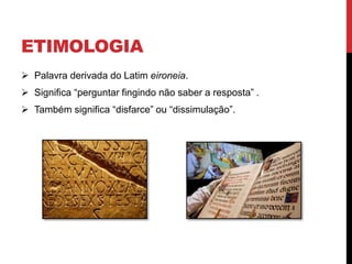 ETIMOLOGIA
 Palavra derivada do Latim eironeia.
 Significa “perguntar fingindo não saber a resposta” .
 Também significa “disfarce” ou “dissimulação”.
 