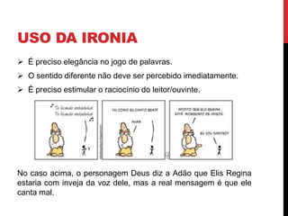 USO DA IRONIA
 É preciso elegância no jogo de palavras.
 O sentido diferente não deve ser percebido imediatamente.
 É preciso estimular o raciocínio do leitor/ouvinte.
No caso acima, o personagem Deus diz a Adão que Elis Regina
estaria com inveja da voz dele, mas a real mensagem é que ele
canta mal.
 