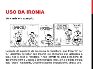 USO DA IRONIA
Sabendo do problema de pronúncia de Cebolinha, que troca “R” por
“L”, podemos perceber que mesmo ele afirmando que aprendeu a
falar, não é essa a realidade. A fala correta foi uma pegadinha do
desenhista com o Cascão e com o próprio leitor, afinal o balão de fala
está “preso” na parede, Cebolinha apenas se posicionou abaixo dele.
Veja mais um exemplo:
 