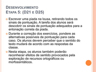 DESENVOLVIMENTO
ETAPA 5: (D21 E D25)
 Escrever uma piada na lousa, retirando todos os
sinais de pontuação. A tarefa dos alunos será
descobrir os sinais de pontuação adequados para a
entonação correta da piada.
 Durante a correção dos exercícios, pondere as
alternativas possíveis de pontuação para cada
caso. Os alunos devem perceber que o sentido do
texto mudará de acordo com as respostas da
classe.
 Nesta etapa, os alunos também poderão
reconhecer efeitos de sentido provocados pela
exploração de recursos ortográficos ou
morfossintáticos.
 