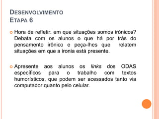 DESENVOLVIMENTO
ETAPA 6
 Hora de refletir: em que situações somos irônicos?
Debata com os alunos o que há por trás do
pensamento irônico e peça-lhes que relatem
situações em que a ironia está presente.
 Apresente aos alunos os links dos ODAS
específicos para o trabalho com textos
humorísticos, que podem ser acessados tanto via
computador quanto pelo celular.
 