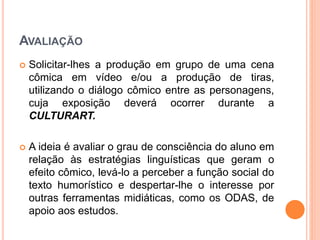 AVALIAÇÃO
 Solicitar-lhes a produção em grupo de uma cena
cômica em vídeo e/ou a produção de tiras,
utilizando o diálogo cômico entre as personagens,
cuja exposição deverá ocorrer durante a
CULTURART.
 A ideia é avaliar o grau de consciência do aluno em
relação às estratégias linguísticas que geram o
efeito cômico, levá-lo a perceber a função social do
texto humorístico e despertar-lhe o interesse por
outras ferramentas midiáticas, como os ODAS, de
apoio aos estudos.
 