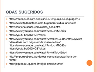 ODAS SUGERIDOS
 https://rachacuca.com.br/quis/24879/figuras-de-linguagem-i
 https://www.todamateria.com.br/genero-textual-anedota/
 http://confiar.atspace.com/curtas_boas.htm
 https://www.youtube.com/watch?v=llJcrM7O90s
 https://youtu.be/202HQBYpkds
 https://www.youtube.com/watch?v=n9iTaU498d4https://www.t
odamateria.com.br/genero-textual-anedota/
https://www.youtube.com/watch?v=llJcrM7O90s
https://youtu.be/202HQBYpkds
 https://www.youtube.com/watch?v=n9iTaU498d4
 http://empurreoburro.wordpress.com/category/a-hora-do-
humor
 http://jogueaqui.ig.com.br/jogos-online/humor/
 