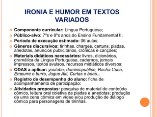 IRONIA E HUMOR EM TEXTOS
VARIADOS
 Componente curricular: Língua Portuguesa;
 Público-alvo: 7ºs e 8ºs anos do Ensino Fundamental II;
 Período de execução estimado: 06 aulas;
 Gêneros discursivos: tirinhas, charges, cartuns, piadas,
anedotas, anúncios publicitários, crônicas e canções;
 Materiais didáticos necessários: livros, dicionários,
gramática da Língua Portuguesa, cadernos, jornais
impressos, textos avulsos, recursos midiáticos diversos;
 ODAS a aplicar: youtube, dominiopublico, Racha Cuca,
Empurre o burro, Jogue Aki, Curtas e boas...
 Registro de desempenho do aluno: ficha de
acompanhamento de participação;
 Atividades propostas: pesquisa de material de conteúdo
cômico, leitura oral coletiva de piadas e anedotas; produção
de uma cena cômica em vídeo e/ou produção de diálogo
cômico para personagens de tirinhas.
 