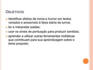 OBJETIVOS
 Identificar efeitos de ironia e humor em textos
variados e acessíveis à faixa etária da turma;
 ler e interpretar piadas;
 usar os sinais de pontuação para produzir sentidos;
 aprender a utilizar outras ferramentas midiáticas
que contribuam para sua aprendizagem sobre o
tema proposto.
 