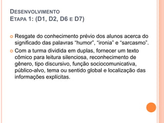 DESENVOLVIMENTO
ETAPA 1: (D1, D2, D6 E D7)
 Resgate do conhecimento prévio dos alunos acerca do
significado das palavras “humor”, “ironia” e “sarcasmo”.
 Com a turma dividida em duplas, fornecer um texto
cômico para leitura silenciosa, reconhecimento de
gênero, tipo discursivo, função sociocomunicativa,
público-alvo, tema ou sentido global e localização das
informações explícitas.
 