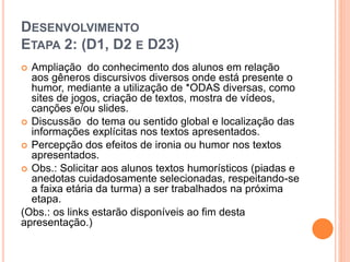DESENVOLVIMENTO
ETAPA 2: (D1, D2 E D23)
 Ampliação do conhecimento dos alunos em relação
aos gêneros discursivos diversos onde está presente o
humor, mediante a utilização de *ODAS diversas, como
sites de jogos, criação de textos, mostra de vídeos,
canções e/ou slides.
 Discussão do tema ou sentido global e localização das
informações explícitas nos textos apresentados.
 Percepção dos efeitos de ironia ou humor nos textos
apresentados.
 Obs.: Solicitar aos alunos textos humorísticos (piadas e
anedotas cuidadosamente selecionadas, respeitando-se
a faixa etária da turma) a ser trabalhados na próxima
etapa.
(Obs.: os links estarão disponíveis ao fim desta
apresentação.)
 