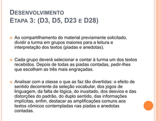 DESENVOLVIMENTO
ETAPA 3: (D3, D5, D23 E D28)
 Ao compartilhamento do material previamente solicitado,
dividir a turma em grupos maiores para a leitura e
interpretação dos textos (piadas e anedotas).
 Cada grupo deverá selecionar e contar à turma um dos textos
recebidos. Depois de todas as piadas contadas, pedir-lhes
que escolham as três mais engraçadas.
 Analisar com a classe o que as faz tão divertidas: o efeito de
sentido decorrente da seleção vocabular, dos jogos de
linguagem, da falta de lógica, do inusitado, dos desvios e das
distorções do padrão, do duplo sentido, das informações
implícitas, enfim, destacar as amplificações comuns aos
textos cômicos contempladas nas piadas e anedotas
contadas.
 