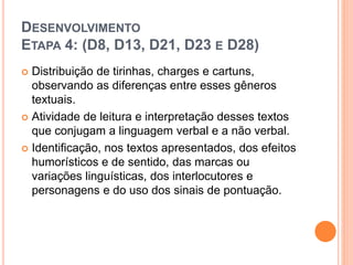 DESENVOLVIMENTO
ETAPA 4: (D8, D13, D21, D23 E D28)
 Distribuição de tirinhas, charges e cartuns,
observando as diferenças entre esses gêneros
textuais.
 Atividade de leitura e interpretação desses textos
que conjugam a linguagem verbal e a não verbal.
 Identificação, nos textos apresentados, dos efeitos
humorísticos e de sentido, das marcas ou
variações linguísticas, dos interlocutores e
personagens e do uso dos sinais de pontuação.
 