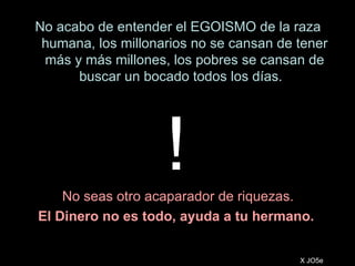 No acabo de entender el EGOISMO de la raza humana, los millonarios no se cansan de tener más y más millones, los pobres se cansan de buscar un bocado todos los días.  No seas otro acaparador de riquezas. El Dinero no es todo, ayuda a tu hermano.  X JO5e ! 
