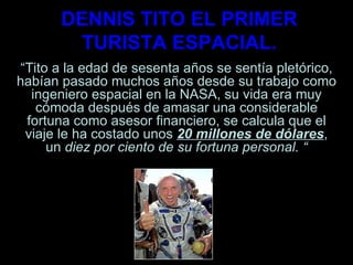 DENNIS TITO EL PRIMER TURISTA ESPACIAL. “ Tito a la edad de sesenta años se sentía pletórico, habían pasado muchos años desde su trabajo como ingeniero espacial en la NASA, su vida era muy cómoda después de amasar una considerable fortuna como asesor financiero, se calcula que el viaje le ha costado unos  20 millones de dólares , un  diez por ciento de su fortuna personal. “ 