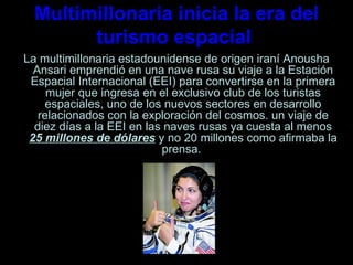 Multimillonaria inicia la era del turismo espacial  La multimillonaria estadounidense de origen iraní Anousha Ansari emprendió en una nave rusa su viaje a la Estación Espacial Internacional (EEI) para convertirse en la primera mujer que ingresa en el exclusivo club de los turistas espaciales, uno de los nuevos sectores en desarrollo relacionados con la exploración del cosmos. un viaje de diez días a la EEI en las naves rusas ya cuesta al menos  25 millones de dólares  y no 20 millones como afirmaba la prensa.  