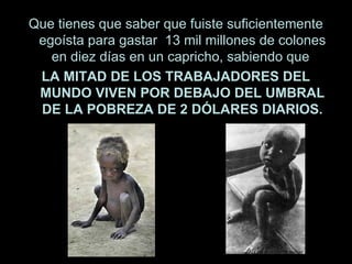 Que tienes que saber que fuiste suficientemente egoísta para gastar  13 mil millones de colones en diez días en un capricho, sabiendo que  L A MITAD DE LOS TRABAJADORES DEL MUNDO VIVEN POR DEBAJO DEL UMBRAL DE LA POBREZA DE 2 DÓLARES DIARIOS. 