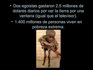 Dos egoistas gastaron 2.5 millones de dolares diarios por ver la tierra por una ventana (igual que el televisor). 1.400 millones de personas viven en pobreza extrema. 