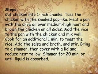 Steps:
Cut chicken into 1-inch chunks. Toss the
chicken with the smoked paprika. Heat a pan
with the olive oil over medium-high heat and
brown the chicken on all sides. Add the rice
to the pan with the chicken and mix well.
Cook for an additional 1 min. to toast the
rice. Add the salsa and broth, and stir. Bring
to a simmer, then cover with a lid and
reduce heat to low. Simmer for 20 min. or
until liquid is absorbed.
 