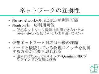 ネットワークの互換性
• Nova-networkのFlatDHCPが利用可能
• Neutronも一応利用可能
– 仮想ネットワーク機能は利用できないため
nova-networkを使うのとあまり違いがない

• 仮想ネットワーク対応は今後の課題
• ノードと接続している物理スイッチを制御
する方法が必要と思われる
– 過去にはOpenFlowスイッチ+Quantum NECプ
ラグインでの実験に成功

 