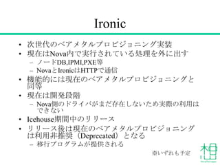 Ironic
• 次世代のベアメタルプロビジョニング実装
• 現在はNova内で実行されている処理を外に出す
– ノードDB,IPMI,PXE等
– NovaとIronicはHTTPで通信

• 機能的には現在のベアメタルプロビジョニングと
同等
• 現在は開発段階
– Nova側のドライバがまだ存在しないため実際の利用は
できない

• Icehouse期間中のリリース
• リリース後は現在のベアメタルプロビジョニング
は利用非推奨（Deprecated）となる
– 移行プログラムが提供される
※いずれも予定

 