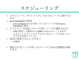 スケジューリング
• スケジューリング=インスタンスをどのノードに割り当て
るか
• nova-schedulerの役割
– nova-computeは自分が持っているリソースの量をnovaschedulerに通知

• デフォルトでは最もメモリの多いノードが選択される
– VMを想定した動作のためBMには向かないことがある
– 小さいインスタンスタイプなのに大きいノードが空いてい
るとそれを使ってしまう

• 設定の変更でなんとかなる？
– 未検証

• 現状では全ノードが均一のスペックであれば問題を回避
できる

 